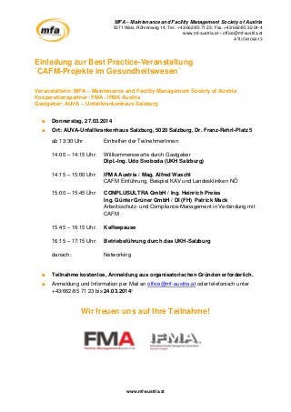 MFA – Maintenance and Facility Management Society of Austria
5071 Wals, Röhrenweg 14; Tel.: +43/662/85 71 23; Fax. +43/662/85 32 04-4
www.mf-austria.at – office@mf-austria.at
ATU58106613

Einladung zur Best Practice-Veranstaltung
`CAFM-Projekte im Gesundheitswesen´
Veranstalterin: MFA – Maintenance and Facility Management Society of Austria
Kooperationspartner: FMA / IFMA Austria
Gastgeber: AUVA – Unfallkrankenhaus Salzburg
■

Donnerstag, 27.03.2014

■

Ort: AUVA-Unfallkrankenhaus Salzburg, 5020 Salzburg, Dr. Franz-Rehrl-Platz 5
ab 13:30 Uhr

Eintreffen der TeilnehmerInnen

14:00 – 14:15 Uhr:

Willkommensworte durch Gastgeber
Dipl.-Ing. Udo Svoboda (UKH Salzburg)

14:15 – 15:00 Uhr:

IFMA Austria / Mag. Alfred Waschl
CAFM Einführung, Beispiel KAV und Landeskliniken NÖ

15:00 – 15:45 Uhr:

CONPLUSULTRA GmbH / Ing. Heinrich Preiss
Ing. Günter Grüner GmbH / DI (FH) Patrick Mack
Arbeitsschutz- und Compliance-Management in Verbindung mit
CAFM

15:45 – 16:15 Uhr:

Kaffeepause

16:15 – 17:15 Uhr:

Betriebsführung durch das UKH-Salzburg

danach:

Networking

■

Teilnahme kostenlos, Anmeldung aus organisatorischen Gründen erforderlich.

■

Anmeldung und Information per Mail an office@mf-austria.at oder telefonisch unter
+43/662/85 71 23 bis 24.03.2014!

Wir freuen uns auf Ihre Teilnahme!

www.mf-austria.at

 