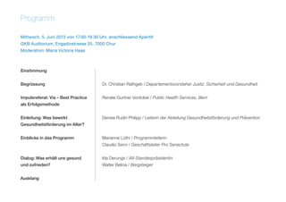 Programm
Mittwoch, 5. Juni 2013 von 17.00-19.30 Uhr, anschliessend Apéritif
GKB Auditorium, Engadinstrasse 25, 7000 Chur
Moderation: Maria Victoria Haas
Einstimmung	
Begrüssung	 Dr. Christian Rathgeb / Departementsvorsteher Justiz, Sicherheit und Gesundheit
Impulsreferat: Via – Best Practice	 Renate Gurtner Vontobel / Public Health Services, Bern
als Erfolgsmethode	
Einleitung: Was bewirkt	 Denise Rudin Philipp / Leiterin der Abteilung Gesundheitsförderung und Prävention
Gesundheitsförderung im Alter?	
Einblicke in das Programm	 Marianne Lüthi / Programmleiterin
	 Claudio Senn / Geschäftsleiter Pro Senectute
Dialog: Was erhält uns gesund	 Ida Derungs / Alt-Standespräsidentin
und zufrieden?	 Walter Belina / Bergsteiger
Ausklang
 