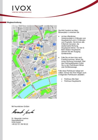 Wegbeschreibung
Die IHK Frankfurt am Main,
Börsenplatz 4, erreichen Sie
• mit den öffentlichen
Verkehrsmitteln in 5 Minuten vom
Hauptbahnhof und in 15 Minuten
vom Flughafen. Sie können alle
S-Bahnen benutzen, die
stadteinwärts Richtung
Hauptwache fahren. Von der S-
Bahn-Station Hauptwache
nehmen Sie den Ausgang
Schillerstraße.
• Falls Sie mit dem Auto nach
Frankfurt kommen, fahren Sie
immer Richtung Innenstadt. Über
das Parkhausleitsystem finden
Sie zu den Parkhäusern Börse
oder Schillerpassage.
Falls diese Parkhäuser belegt sein
sollten, können Sie Ihren Wagen auch
in folgenden Parkhäusern abstellen:
• Parkhaus Alte Oper
• Parkhaus Hauptwache
Mit freundlichen Grüßen
Dr. Alexander Juschus
Geschäftsführer
IVOX GmbH
+49 (0) 721 354 96 22
 