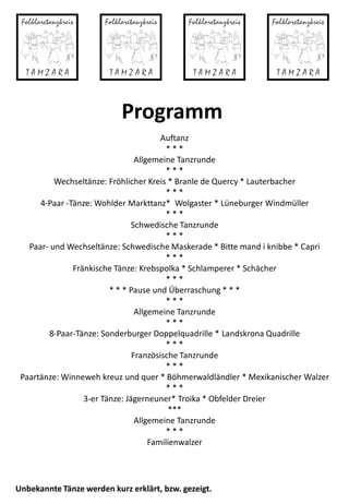 Programm
Auftanz
* * *
Allgemeine Tanzrunde
* * *
Wechseltänze: Fröhlicher Kreis * Branle de Quercy * Lauterbacher
* * *
4-Paar -Tänze: Wohlder Markttanz* Wolgaster * Lüneburger Windmüller
* * *
Schwedische Tanzrunde
* * *
Paar- und Wechseltänze: Schwedische Maskerade * Bitte mand i knibbe * Capri
* * *
Fränkische Tänze: Krebspolka * Schlamperer * Schächer
* * *
* * * Pause und Überraschung * * *
* * *
Allgemeine Tanzrunde
* * *
8-Paar-Tänze: Sonderburger Doppelquadrille * Landskrona Quadrille
* * *
Französische Tanzrunde
* * *
Paartänze: Winneweh kreuz und quer * Böhmerwaldländler * Mexikanischer Walzer
* * *
3-er Tänze: Jägerneuner* Troika * Obfelder Dreier
***
Allgemeine Tanzrunde
* * *
Familienwalzer
Unbekannte Tänze werden kurz erklärt, bzw. gezeigt.
 