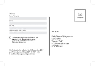 Absender                                                                      Entgelt
Name, Vorname                                                                 bezahlt
                                                                             Empfänger

Straße


Plz, Ort


Telefon, Telefax oder E-Mail
                                                 Antwort

                                                 Kreis Siegen-Wittgenstein
     Zur Eröffnung des Kreisarchivs am
     Montag, 19. September 2011
                                                 Kreisarchiv
     komme ich gerne.                            Thomas Wolf
                                                 St.-Johann-Straße 18
                                                 57074 Siegen
Um Antwort wird gebeten bis 12. September 2011
per Antwortkarte, Telefax: 0271 33-1073 oder
E-Mail: t.wolf@siegen-wittgenstein.de
 