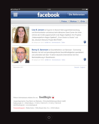 foodRegio                                               11:00                                             100%


                                                                                          Die Referenten

                                                                                Fotos      Status       Orte


                              Lise B. Jensen ist Expertin im Bereich Nahrungsmittelentwicklung
                              und Kommunikation und betreut beim dänischen Grønt Center die Unter-
                              nehmen der Ernährungswirtschaft in der Region Sjælland. Ihre Projekte:
                              „Fødevareplatform Region Sjælland“, „From Clutter to Cluster“ und
                              das „Deutsch-Dänische Projekt BELTFOOD“.
                              03. Januar um 15:10 · Gefällt mir · Kommentieren · Teilen                       +


                              Benny E. Sørensen ist Geschäftsführer von Sørensen - Connecting
                              Markets, hat sich auf grenzübergreifende Geschäftstätigkeiten spezialisiert
                              und unterstützt seit über 15 Jahren deutsche Unternehmen bei ihrer
                              Marktetablierung in Skandinavien.
                              03. Januar um 14:00 · Gefällt mir · Kommentieren · Teilen                       +


 Referenten 2011                                                                              Deutsch · Englisch




 Weitere Informationen erhalten Sie von:

 Ansprechpartnerin: Frau Marie von Maltzahn | Wirtschaftsförderung Lübeck GmbH
 Falkenstraße 11 | 23564 Lübeck | T: 04 51 / 7 06 55-471 | F: 04 51 / 7 06 55-20
 info@foodregio.de | www.foodregio.de
 Veranstaltungsort | Media Docks | Willy-Brand-Allee 31 a | 23554 Lübeck
 