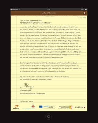 foodRegio                                          11:00                                                100%

                                           Herzlich Willkommen!                                              +
                                                                                                    17. Feb 11:00
            Das soziale Netzwerk der
            norddeutschen Ernährungswirtschaft

            ... auch das ist foodRegio. Denn zum fünften Mal treffen sich nun schon die Vertreter
            der Branche in den Lübecker Media Docks zum foodRegio-Trendtag. Dass dabei nicht nur
            branchenrelevante Trendthemen, wie in diesem Jahr Social Media, im Mittelpunkt stehen
            sondern das Netzwerken der Teilnehmer ebenso wichtig ist, versteht sich von selbst. Man
            lernt sich (besser) kennen und tauscht sich aus - im Februar 2011 unter anderem über Best
            Practices zum Thema Web 2.0. Experten von außerhalb und foodRegio-Mitglieder selbst
            berichten von den Möglichkeiten und der Nutzung sozialer Netzwerke im Internet und
            anderer Social Media-Anwendungen. Der Trendtag wird also wie immer Impulse setzen und
            anregen, über neue Trends und die Umsetzung im eigenen Geschäftsfeld nachzudenken.
            Zudem haben wir wieder ein Nachmittags-Angebot (Workshop III-V zum Teil auf Englisch)
            für unsere internationalen Gäste aus dem Branchennetzwerk des Ostseeraumes baltfood
            und aus dem Branchencluster der Fehmarnbelt-Region beltfood.


            Damit Sie gleich mit dem digitalen Netzwerken beginnen können, empfehle ich Ihnen
            unsere Facebook-Seite oder die Xing-Gruppe von foodRegio! Den Zugang finden Sie am
            besten über die Seite www.foodregio.de. Oder Sie folgen uns auf Twitter und stimmen sich
            so schon einmal auf das Trendthema #foodRegio#Social Media ein.


            Ich freue mich auf Sie am 17. Februar 2011 in den Lübecker Media Docks
            und verbleibe bis dahin mit internetten Grüßen




            Ihr
            Jochen Brüggen
            Vorstandsvorsitzender foodRegio e.V.




            Unterstützt durch:
 