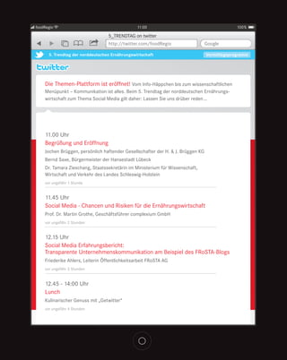 foodRegio                                       11:00                                         100%

                                  5_TRENDTAG on twitter
                                  http://twitter.com/foodRegio                   Google

      5. Trendtag der norddeutschen Ernährungswirtschaft                         Vormittagsprogramm




    Die Themen-Plattform ist eröffnet! Vom Info-Häppchen bis zum wissenschaftlichen
    Menüpunkt – Kommunikation ist alles. Beim 5. Trendtag der norddeutschen Ernährungs-
    wirtschaft zum Thema Social Media gilt daher: Lassen Sie uns drüber reden …




    11.00 Uhr
    Begrüßung und Eröffnung
    Jochen Brüggen, persönlich haftender Gesellschafter der H. & J. Brüggen KG
    Bernd Saxe, Bürgermeister der Hansestadt Lübeck
    Dr. Tamara Zieschang, Staatssekretärin im Ministerium für Wissenschaft,
    Wirtschaft und Verkehr des Landes Schleswig-Holstein
    vor ungefähr 1 Stunde


    11.45 Uhr
    Social Media - Chancen und Risiken für die Ernährungswirtschaft
    Prof. Dr. Martin Grothe, Geschäftsführer complexium GmbH
    vor ungefähr 2 Stunden


    12.15 Uhr
    Social Media Erfahrungsbericht:
    Transparente Unternehmenskommunikation am Beispiel des FRoSTA-Blogs
    Friederike Ahlers, Leiterin Öffentlichkeitsarbeit FRoSTA AG
    vor ungefähr 3 Stunden


    12.45 - 14:00 Uhr
    Lunch
    Kulinarischer Genuss mit „Getwitter“
    vor ungefähr 4 Stunden
 