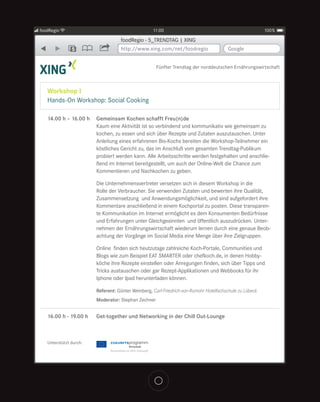 foodRegio                                          11:00                                                 100%

                                   foodRegio - 5_TRENDTAG | XING
               5                   http://www.xing.com/net/foodregio                   Google


                                                     Fünfter Trendtag der norddeutschen Ernährungswirtschaft



   Workshop I
   Hands-On Workshop: Social Cooking

   14.00 h – 16.00 h    Gemeinsam Kochen schafft Freu(n)de
                        Kaum eine Aktivität ist so verbindend und kommunikativ wie gemeinsam zu
                        kochen, zu essen und sich über Rezepte und Zutaten auszutauschen. Unter
                        Anleitung eines erfahrenen Bio-Kochs bereiten die Workshop-Teilnehmer ein
                        köstliches Gericht zu, das im Anschluß vom gesamten Trendtag-Publikum
                        probiert werden kann. Alle Arbeitsschritte werden festgehalten und anschlie-
                        ßend im Internet bereitgestellt, um auch der Online-Welt die Chance zum
                        Kommentieren und Nachkochen zu geben.

                        Die Unternehmensvertreter versetzen sich in diesem Workshop in die
                        Rolle der Verbraucher. Sie verwenden Zutaten und bewerten ihre Qualität,
                        Zusammensetzung und Anwendungsmöglichkeit, und sind aufgefordert ihre
                        Kommentare anschließend in einem Kochportal zu posten. Diese transparen-
                        te Kommunikation im Internet ermöglicht es dem Konsumenten Bedürfnisse
                        und Erfahrungen unter Gleichgesinnten und öffentlich auszudrücken. Unter-
                        nehmen der Ernährungswirtschaft wiederum lernen durch eine genaue Beob-
                        achtung der Vorgänge im Social Media eine Menge über ihre Zielgruppen.

                        Online finden sich heutzutage zahlreiche Koch-Portale, Communities und
                        Blogs wie zum Beispiel EAT SMARTER oder chefkoch.de, in denen Hobby-
                        köche ihre Rezepte einstellen oder Anregungen finden, sich über Tipps und
                        Tricks austauschen oder gar Rezept-Applikationen und Webbooks für ihr
                        Iphone oder Ipad herunterladen können.

                        Referent: Günter Weinberg, Carl-Friedrich-von-Rumohr Hotelfachschule zu Lübeck
                        Moderator: Stephan Zechner


   16.00 h - 19.00 h    Get-together und Networking in der Chill Out-Lounge



   Unterstützt durch:
 