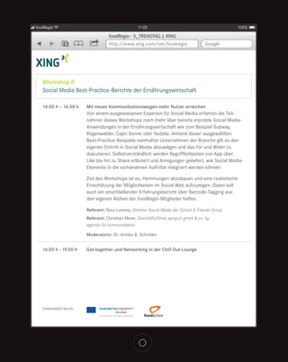 foodRegio                                         11:00                                          100%

                                   foodRegio - 5_TRENDTAG | XING
               5                   http://www.xing.com/net/foodregio                 Google




   Workshop II
   Social Media Best-Practice-Berichte der Ernährungswirtschaft

   14.00 h – 16.00 h    Mit neuen Kommunikationswegen mehr Nutzer erreichen
                        Von einem ausgewiesenen Experten für Social Media erfahren die Teil-
                        nehmer dieses Workshops noch mehr über bereits erprobte Social Media-
                        Anwendungen in der Ernährungswirtschaft wie zum Beispiel Subway,
                        Rügenwalder, Capri Sonne oder Nutella. Anhand dieser ausgewählten
                        Best-Practice-Beispiele namhafter Unternehmen der Branche gilt es den
                        eigenen Eintritt in Social Media abzuwägen und das Für und Wider zu
                        diskutieren. Selbstverständlich werden Begrifflichkeiten von App über
                        Like bis hin zu Share erläutert und Anregungen geliefert, wie Social Media-
                        Elemente in die vorhandenen Auftritte integriert werden können.

                        Ziel des Workshops ist es, Hemmungen abzubauen und eine realistische
                        Einschätzung der Möglichkeiten im Social Web aufzuzeigen. Dabei soll
                        auch ein anschließender Erfahrungsbericht über Barcode-Tagging aus
                        den eigenen Reihen der foodRegio-Mitglieder helfen.

                        Referent: Nico Lumma, Director Social Media der Scholz & Friends Group
                        Referent: Christian Meier, Geschäftsführer penguin gmbh & co. kg
                        agentur für kommunikation

                        Moderatorin: Dr. Annika B. Schröder


   16.00 h - 19.00 h    Get-together und Networking in der Chill Out-Lounge




   Unterstützt durch:
 