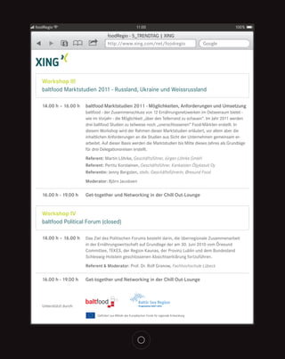 foodRegio                                          11:00                                                  100%

                                    foodRegio - 5_TRENDTAG | XING
               5                    http://www.xing.com/net/foodregio                   Google




   Workshop III
   baltfood Marktstudien 2011 - Russland, Ukraine und Weissrussland

   14.00 h – 16.00 h    baltfood Marktstudien 2011 - Möglichkeiten, Anforderungen und Umsetzung
                        baltfood - der Zusammenschluss von 12 Ernährungsnetzwerken im Ostseeraum bietet -
                        wie im Vorjahr - die Möglichkeit „über den Tellerrand zu schauen“. Im Jahr 2011 werden
                        drei baltfood Studien zu teilweise noch „unerschlossenen“ Food-Märkten erstellt. In
                        diesem Workshop wird der Rahmen dieser Marktstudien erläutert, vor allem aber die
                        inhaltlichen Anforderungen an die Studien aus Sicht der Unternehmen gemeinsam er-
                        arbeitet. Auf dieser Basis werden die Marktstudien bis Mitte dieses Jahres als Grundlage
                        für drei Delegationsreisen erstellt.
                        Referent: Martin Löhrke, Geschäftsführer, Jürgen Löhrke GmbH
                        Referent: Perttu Korolainen, Geschäftsführer, Kankaisten Öljykasvit Oy
                        Referentin: Jenny Bergsten, stellv. Geschäftsführerin, Øresund Food
                        Moderator: Björn Jacobsen

   16.00 h - 19.00 h    Get-together und Networking in der Chill Out-Lounge


   Workshop IV
   baltfood Political Forum (closed)

   14.00 h – 16.00 h    Das Ziel des Politischen Forums besteht darin, die überregionale Zusammenarbeit
                        in der Ernährungswirtschaft auf Grundlage der am 30. Juni 2010 vom Öresund
                        Committee, TEKES, der Region Kaunas, der Provinz Lublin und dem Bundesland
                        Schleswig-Holstein geschlossenen Absichtserklärung fortzuführen.
                        Referent & Moderator: Prof. Dr. Rolf Granow, Fachhochschule Lübeck

   16.00 h - 19.00 h    Get-together und Networking in der Chill Out-Lounge




   Unterstützt durch:
 