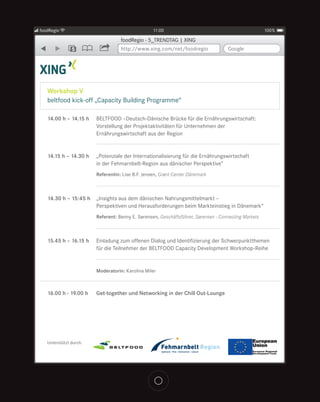 foodRegio                                         11:00                                               100%

                                   foodRegio - 5_TRENDTAG | XING
               5                   http://www.xing.com/net/foodregio                Google




   Workshop V
   beltfood kick-off „Capacity Building Programme“

   14.00 h – 14.15 h    BELTFOOD –Deutsch-Dänische Brücke für die Ernährungswirtschaft:
                        Vorstellung der Projektaktivitäten für Unternehmen der
                        Ernährungswirtschaft aus der Region


   14.15 h – 14.30 h    „Potenziale der Internationalisierung für die Ernährungswirtschaft
                        in der Fehmarnbelt-Region aus dänischer Perspektive“
                        Referentin: Lise B.F. Jensen, Grønt Center Dänemark



   14.30 h – 15:45 h    „Insights aus dem dänischen Nahrungsmittelmarkt –
                        Perspektiven und Herausforderungen beim Markteinstieg in Dänemark“
                        Referent: Benny E. Sørensen, Geschäftsführer, Sørensen - Connecting Markets



   15.45 h – 16.15 h    Einladung zum offenen Dialog und Identifizierung der Schwerpunktthemen
                        für die Teilnehmer der BELTFOOD Capacity Development Workshop-Reihe


                        Moderatorin: Karolina Miler



   16.00 h - 19.00 h    Get-together und Networking in der Chill Out-Lounge




   Unterstützt durch:
 
