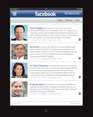 foodRegio                                    11:00                                             100%


                                                                               Die Referenten

                                                                     Fotos      Status       Orte


                   Jochen Brüggen, Dipl.-Ingenieur für Wirtschaft, ist persönlich
                   haftender Gesellschafter und Geschäftsführer der H. & J. Brüggen KG und
                   Vorstandsvorsitzender des foodRegio Branchennetzwerks Ernährungswirt-
                   schaft in Norddeutschland e.V.. Das in Lübeck ansässige Familienunterneh-
                   men zählt weltweit zu den führenden Herstellern von Cerealien.
                   11. Januar um 18:50 · Gefällt mir · Kommentieren · Teilen                       +


                   Bernd Saxe ist seit dem Jahr 2000 der erste direkt gewählte Bürger-
                   meister der Hansestadt Lübeck. Der gelernte Industriekaufmann und
                   Diplom-Sozialwirt arbeitete rund zehn Jahre als Geschäftsführer der SPD
                   Lübeck und war ab 1992 zwei Legislaturperioden lang Mitglied des
                   Schleswig-Holsteinischen Landtages.
                   10. Januar um 19:01 · Gefällt mir · Kommentieren · Teilen                       +


                   Dr. Tamara Zieschang ist seit 2009 Staatssekretärin im Ministerium
                   für Wissenschaft, Wirtschaft und Verkehr des Landes Schleswig-Holstein.
                   Nach dem Studium der Rechtswissenschaften war sie zunächst als
                   Rechtsanwältin in Berlin und von 2004 bis Oktober 2009 beim Bundes-
                   verband der Deutschen Volksbanken und Raiffeisenbanken e.V. tätig.
                   10. Januar um 19:01 · Gefällt mir · Kommentieren · Teilen                       +


                   Friederike Ahlers, Dipl. Volkswirtin, ist seit 2004 für die Öffentlich-
                   keitsarbeit der Marke FRoSTA zuständig. In ihren Bereich fällt auch die
                   Koordination des FRoSTA Blogs. Zudem leitet sie seit 2009 die Öffentlich-
                   keitsarbeit für die gesamte FRoSTA AG.
                   10. Januar um 17:36 · Gefällt mir · Kommentieren · Teilen                       +



 Referenten 2011                                                                   Deutsch · Englisch
 