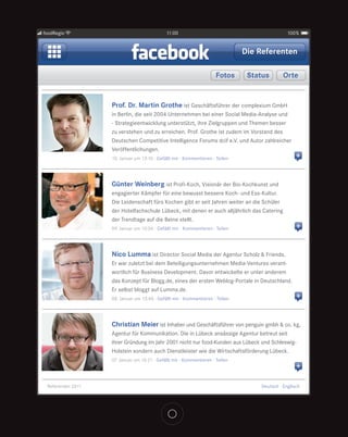 foodRegio                                    11:00                                             100%


                                                                               Die Referenten

                                                                      Fotos     Status       Orte


                   Prof. Dr. Martin Grothe ist Geschäftsführer der complexium GmbH
                   in Berlin, die seit 2004 Unternehmen bei einer Social Media-Analyse und
                   - Strategieentwicklung unterstützt, ihre Zielgruppen und Themen besser
                   zu verstehen und zu erreichen. Prof. Grothe ist zudem im Vorstand des
                   Deutschen Competitive Intelligence Forums dcif e.V. und Autor zahlreicher
                   Veröffentlichungen.
                   10. Januar um 13:10 · Gefällt mir · Kommentieren · Teilen                       +


                   Günter Weinberg ist Profi-Koch, Visionär der Bio-Kochkunst und
                   engagierter Kämpfer für eine bewusst bessere Koch- und Ess-Kultur.
                   Die Leidenschaft fürs Kochen gibt er seit Jahren weiter an die Schüler
                   der Hotelfachschule Lübeck, mit denen er auch alljährlich das Catering
                   der Trendtage auf die Beine stellt.
                   09. Januar um 10:56 · Gefällt mir · Kommentieren · Teilen                       +


                   Nico Lumma ist Director Social Media der Agentur Scholz & Friends.
                   Er war zuletzt bei dem Beteiligungsunternehmen Media-Ventures verant-
                   wortlich für Business Development. Davor entwickelte er unter anderem
                   das Konzept für Blogg.de, eines der ersten Weblog-Portale in Deutschland.
                   Er selbst bloggt auf Lumma.de.
                   08. Januar um 13:40 · Gefällt mir · Kommentieren · Teilen                       +


                   Christian Meier ist Inhaber und Geschäftsführer von penguin gmbh & co. kg,
                   Agentur für Kommunikation. Die in Lübeck ansässige Agentur betreut seit
                   ihrer Gründung im Jahr 2001 nicht nur food-Kunden aus Lübeck und Schleswig-
                   Holstein sondern auch Dienstleister wie die Wirtschaftsförderung Lübeck.
                   07. Januar um 16:21 · Gefällt mir · Kommentieren · Teilen
                                                                                                   +

 Referenten 2011                                                                   Deutsch · Englisch
 