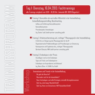 TRAININGSPROGRAMM      Tag 1: Dienstag, 16.04.2013: Fachtrainings
                       alle Trainings zeitgleich von 9.00 – 16.30 Uhr, Lakeside B01, 9020 Klagenfurt

                               Training 1: Kennzahlen als wertvolles Hilfsmittel in der Instandhaltung
                               Instandhaltungscontrolling, Benchmarking.
                                    Aufbau und Einführung Kennzahlensystem
                                    Kennzahlensysteme
                                    Praxisbeispiele, Anwendungen
                                    Ing. Günter Loidl, dankl+partner consulting gmbh

                               Training 2: Arbeitsvorbereitung und „richtiger“ Planungsgrad in der Instandhaltung
                                    6 Schritte zur Steigerung des Planungsgrades für die IH
                                    Organisatorische Problemstellungen und Praxislösungen zur Umsetzung
                                    Konsequenzen und Ergebnisse des „richtigen“ Planungsgrades
                                    Bernhard Dionysio, MIM, dankl+partner consulting gmbh

                               Training 3: Endoskopie in der Praxis
                                    Grundlagen rund um die Endoskopie
                                    Tipps und Tricks zum Endoskopieren
                                    Endoskope zum Ausprobieren und Anfassen!
                                    Ing. Mario Ofner, A-Z KAWA Tec GmbH
                    Workshop




                                 Innovationen und Trends in der Instandhaltung
                                     Wo geht die Reise hin?
                                     Was ändert sich für die Instandhalter?
                                     Neue Technologien, wertvolle Strategien, sinnvolle Herangehensweisen
                                     Dipl.-Ing. Jutta Isopp, Messfeld GmbH
                                     Dipl.-Ing. Heino von Schuckmann, MCP Deutschland GmbH
 