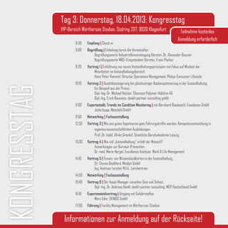 Tag 3: Donnerstag, 18.04.2013: Kongresstag
              VIP-Bereich Wörthersee Stadion, Südring 207, 9020 Klagenfurt                         Teilnahme kostenlos
                                                                                                  Anmeldung erforderlich
                      8:30    Empfang | Check in
                      9:00    Begrüßung | Einleitung durch die Veranstalter
                                  Begrüßungsworte Industriellenvereinigung Kärnten, Dr. Alexander Bouvier
                                  Begrüßungsworte WKO-Vizepräsident Kärnten, Franz Pacher
                      9:20    Vortrag 1 | Einführung von neuen Instandhaltungsprinzipien mit Fokus auf Mindset der
                                   Mitarbeiter im Instandhaltungsbereich.
                                   Hans Peter Rammel, Director Operations Management, Philips Consumer Lifestyle
                      10:10   Vortrag 2 | Qualitätssteigerung bei gleichzeitiger Kostenoptimierung in der Instandhaltung.
KONGRESSTAG
                                   Ein Beispiel aus der Praxis.
                                   Dipl.-Ing. Dr. Michael Hecher, Chemson Polymer-Additive AG
                                   Dipl.-Ing. Erich Baumann, dankl+partner consulting gmbh
                      11:00   Expertentalk: Trends im Condition Monitoring | mit Bernhard Raudaschl, Eisenbeiss GmbH
                                  Jutta Isopp, Messfeld GmbH
                      11:50   Networking | Fachausstellung
                      12:50   Vortrag 3 | Wie aus guten Ingenieuren gute Führungskräfte werden. Kompetenzentwicklung in
                                   ingenieurwissenschaftlichen Ausbildungen.
                                   Prof. Dr. habil. Ulrike Gröckel, Staatliche Berufsakademie Leipzig
                      13:30   Vortrag 4 | Wie viel „Instandhaltung“ erhält der Mensch?
                                   Anmerkungen zur Burnout-Prävention.
                                   Dr. med. Marie Herget, Excellence-Institute, Work & Life Management
                      14:10   Vortrag 5 | Einsatz von Wissenslandkarten in der Instandhaltung
                                   Dr. Steven Bashford, Mindjet GmbH
                                   Ing. Andreas Lercher M.Ed., Lerchertrain
                      14:50   Networking | Fachausstellung
                      15:40   Vortrag 6 | Der Asset Manager zwischen Sein und Schein.
                                   Dipl.-Ing. Dr. Andreas Dankl, dankl+partner consulting, MCP Deutschland GmbH
                      16:10   Experimentalvortrag | Umgang mit Gefahrstoffen
                                  Marc Eder, DENIOS GmbH
                      17:00   Führung | Facility Management im Wörthersee-Stadion


                Informationen zur Anmeldung auf der Rückseite!
 