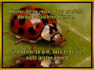 Keiner ist so reich, dass er nicht  darauf verzichten könnte, und keiner so arm, dass er es sich  nicht leisten könnte.  