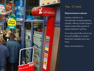The Client 
Österreichische Lotterien 
Austrian Lotteries is an 
internationally recognized gaming 
operator, offering a broad range of 
highest quality lottery games to 
adults interested in gaming. 
From draw games like Lotto 6 aus 
45 and EuroMillions to scratch 
tickets like Rubbellos and many 
more. 
https://www.lotterien.at 
 