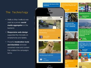 http://die.socialisten.at 
Social Software Development 
The Technology 
• Walls.io (http://walls.io) was 
used as a proven social 
media aggregator on the 
backend. 
• Responsive web-design 
supported the microsite on 
smartphones and tablets. 
• Powerful moderation tools 
and blacklists removed 
unwanted noise and content 
that violated the campaigns 
terms. 
 