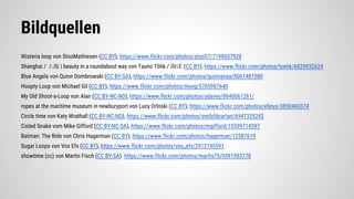 Bildquellen
Wisteria loop von StooMathiesen (CC BY), https://www.flickr.com/photos/stoo57/7198607928
Shanghai / 上海 | beauty in a roundabout way von Tauno Tõhk / 陶诺 (CC BY), https://www.flickr.com/photos/toehk/6820932624
Blue Angels von Quinn Dombrowski (CC BY-SA), https://www.flickr.com/photos/quinnanya/8061481580
Hoopty Loop von Michael Gil (CC BY), https://www.flickr.com/photos/msvg/5705987640
My Old Shoot-a-Loop von Alan (CC BY-NC-ND), https://www.flickr.com/photos/adavey/8640061261/
ropes at the maritime museum in newburyport von Lucy Orloski (CC BY), https://www.flickr.com/photos/elleyo/3850460374
Circle time von Katy Wrathall (CC BY-NC-ND), https://www.flickr.com/photos/smilylibrarian/6947335242
Coiled Snake vom Mike Gifford (CC BY-NC-SA), https://www.flickr.com/photos/mgifford/15599714397
Batman: The Ride von Chris Hagerman (CC BY), https://www.flickr.com/photos/hagerman/12587619
Sugar Loops von Vox Efx (CC BY), https://www.flickr.com/photos/vox_efx/2912195591
showtime (cc) von Martin Fisch (CC BY-SA). https://www.flickr.com/photos/marfis75/9391593778
 