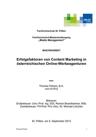 Fachhochschule St. Pölten
Fachhochschul-Masterstudiengang
„Media Management“
MASTERARBEIT
Erfolgsfaktoren von Content Marketing in
österreichischen Online-Werbeagenturen
von:
Thomas Peham, B.A. 
mm121812
Betreuer:
Erstbetreuer: Univ.-Prof. Ing. DDr. Roman Brandtweiner, MSc
Zweitbetreuer: FH-Prof. Priv.-Doz. Dr. Michael Litschka
St. Pölten, am 5. September 2014 
Thomas Peham !I
 