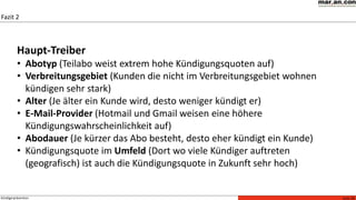 Seite 26Kündigerprävention
Fazit 2
Es kann ein sehr trennscharfes Modell zur Früherkennung von Kündigungen ermittelt werden. Mit Hilfe des Score-Modells
können Wirkungszusammenhänge richtig gedeutet werden.
Haupt-Treiber
• Abotyp (Teilabo weist extrem hohe Kündigungsquoten auf)
• Verbreitungsgebiet (Kunden die nicht im Verbreitungsgebiet wohnen
kündigen sehr stark)
• Alter (Je älter ein Kunde wird, desto weniger kündigt er)
• E-Mail-Provider (Hotmail und Gmail weisen eine höhere
Kündigungswahrscheinlichkeit auf)
• Abodauer (Je kürzer das Abo besteht, desto eher kündigt ein Kunde)
• Kündigungsquote im Umfeld (Dort wo viele Kündiger auftreten
(geografisch) ist auch die Kündigungsquote in Zukunft sehr hoch)
 
