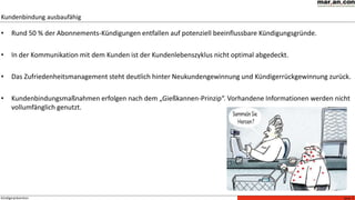 Seite 5Kündigerprävention
• Rund 50 % der Abonnements-Kündigungen entfallen auf potenziell beeinflussbare Kündigungsgründe.
• In der Kommunikation mit dem Kunden ist der Kundenlebenszyklus nicht optimal abgedeckt.
• Das Zufriedenheitsmanagement steht deutlich hinter Neukundengewinnung und Kündigerrückgewinnung zurück.
• Kundenbindungsmaßnahmen erfolgen nach dem „Gießkannen-Prinzip“. Vorhandene Informationen werden nicht
vollumfänglich genutzt.
Kundenbindung ausbaufähig
 