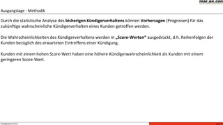 Seite 6Kündigerprävention
Durch die statistische Analyse des bisherigen Kündigerverhaltens können Vorhersagen (Prognosen) für das
zukünftige wahrscheinliche Kündigerverhalten eines Kunden getroffen werden.
Die Wahrscheinlichkeiten des Kündigerverhaltens werden in „Score-Werten“ ausgedrückt, d.h. Reihenfolgen der
Kunden bezüglich des erwarteten Eintreffens einer Kündigung.
Kunden mit einem hohen Score-Wert haben eine höhere Kündigerwahrscheinlichkeit als Kunden mit einem
geringeren Score-Wert.
Ausgangslage - Methodik
 
