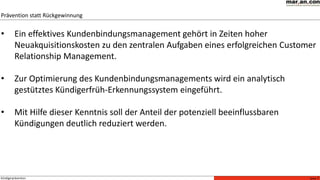 Seite 7Kündigerprävention
• Ein effektives Kundenbindungsmanagement gehört in Zeiten hoher
Neuakquisitionskosten zu den zentralen Aufgaben eines erfolgreichen Customer
Relationship Management.
• Zur Optimierung des Kundenbindungsmanagements wird ein analytisch
gestütztes Kündigerfrüh-Erkennungssystem eingeführt.
• Mit Hilfe dieser Kenntnis soll der Anteil der potenziell beeinflussbaren
Kündigungen deutlich reduziert werden.
Prävention statt Rückgewinnung
 