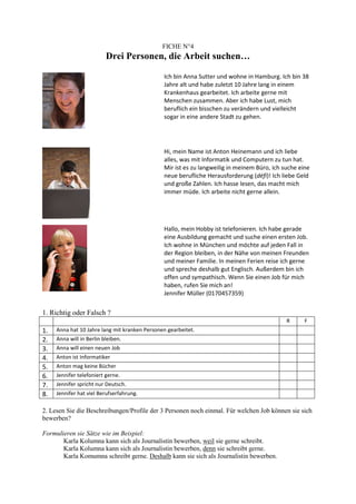 FICHE N°4
                          Drei Personen, die Arbeit suchen…

                                               Ich bin Anna Sutter und wohne in Hamburg. Ich bin 38
                                               Jahre alt und habe zuletzt 10 Jahre lang in einem
                                               Krankenhaus gearbeitet. Ich arbeite gerne mit
                                               Menschen zusammen. Aber ich habe Lust, mich
                                               beruflich ein bisschen zu verändern und vielleicht
                                               sogar in eine andere Stadt zu gehen.




                                               Hi, mein Name ist Anton Heinemann und ich liebe
                                               alles, was mit Informatik und Computern zu tun hat.
                                               Mir ist es zu langweilig in meinem Büro, ich suche eine
                                               neue berufliche Herausforderung (défi)! Ich liebe Geld
                                               und große Zahlen. Ich hasse lesen, das macht mich
                                               immer müde. Ich arbeite nicht gerne allein.




                                               Hallo, mein Hobby ist telefonieren. Ich habe gerade
                                               eine Ausbildung gemacht und suche einen ersten Job.
                                               Ich wohne in München und möchte auf jeden Fall in
                                               der Region bleiben, in der Nähe von meinen Freunden
                                               und meiner Familie. In meinen Ferien reise ich gerne
                                               und spreche deshalb gut Englisch. Außerdem bin ich
                                               offen und sympathisch. Wenn Sie einen Job für mich
                                               haben, rufen Sie mich an!
                                               Jennifer Müller (0170457359)

1. Richtig oder Falsch ?
                                                                                             R      F
1.   Anna hat 10 Jahre lang mit kranken Personen gearbeitet.
2.   Anna will in Berlin bleiben.
3.   Anna will einen neuen Job
4.   Anton ist Informatiker
5.   Anton mag keine Bücher
6.   Jennifer telefoniert gerne.
7.   Jennifer spricht nur Deutsch.
8.   Jennifer hat viel Berufserfahrung.

2. Lesen Sie die Beschreibungen/Profile der 3 Personen noch einmal. Für welchen Job können sie sich
bewerben?

Formulieren sie Sätze wie im Beispiel:
       Karla Kolumna kann sich als Journalistin bewerben, weil sie gerne schreibt.
       Karla Kolumna kann sich als Journalistin bewerben, denn sie schreibt gerne.
       Karla Komumna schreibt gerne. Deshalb kann sie sich als Journalistin bewerben.
 