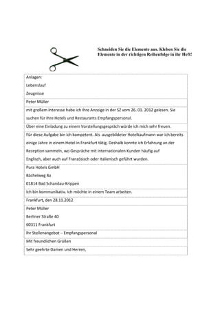 Schneiden Sie die Elemente aus. Kleben Sie die
                                        Elemente in der richtigen Reihenfolge in ihr Heft!




Anlagen:
Lebenslauf
Zeugnisse
Peter Müller
mit großem Interesse habe ich Ihre Anzeige in der SZ vom 26. 01. 2012 gelesen. Sie
suchen für Ihre Hotels und Restaurants Empfangspersonal.
Über eine Einladung zu einem Vorstellungsgespräch würde ich mich sehr freuen.
Für diese Aufgabe bin ich kompetent. Als ausgebildeter Hotelkaufmann war ich bereits
einige Jahre in einem Hotel in Frankfurt tätig. Deshalb konnte ich Erfahrung an der
Rezeption sammeln, wo Gespräche mit internationalen Kunden häufig auf
Englisch, aber auch auf Französisch oder Italienisch geführt wurden.
Pura Hotels GmbH
Bächelweg 8a
01814 Bad Schandau-Krippen
Ich bin kommunikativ. Ich möchte in einem Team arbeiten.
Frankfurt, den 28.11.2012
Peter Müller
Berliner Straße 40
60311 Frankfurt
Ihr Stellenangebot – Empfangspersonal
Mit freundlichen Grüßen
Sehr geehrte Damen und Herren,
 
