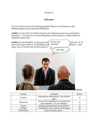 FICHE N°8


                                           Rollenspiel


Zu zweit: Spielen Sie ein Vorstellungsgespräch! Benutzen sie Elemente aus den
Stellenanzeigen und aus dem Bewerbungsbrief.

Schüler 1 ist der Chef. Er stellt die Fragen (z.B. Erfahrung (expériences), persönliche
Interessen…). Er sagt, was er von dem Kandidat erwartet (attentes), welche Arbeit der
Kandidat machen muss.

                                                   Ich bin sehr
Schüler 2 ist der Kandidat. Er interessiert sich für den Job/die Stelle und stellt sich vor. Er
                                                   motiviert!
kann auch Fragen stellen (z. B. Bezahlung, Arbeitszeiten, über das Unternehmen…) und
sagen, was er von dem Job erwartet (attentes).
                                                         ...aber faul!




                                                                                    Kriterien

           Critères                                exemples                           points
                                   Informations intéressantes ? pas de hors-
           Contenu                                                                       /4
                                                     sujet ?
                                   Est-ce qu’ils répondent aux questions de
         Interaction                                                                     /4
                                       leur camarade ? un vrai échange ?
           Langue                   Structure grammaticale des questions ?               /4
           Lexique                  Vocabulaire varié, richesse de la langue             /4
         Présentation                       Façon de parler, gestes…                     /4
 