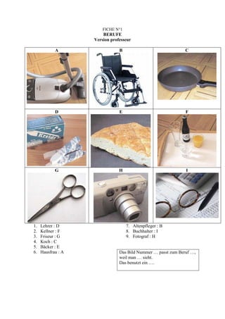FICHE N°1
                        BERUFE
                    Version professeur

            A                   B                              C




            D                   E                              F




            G                   H                              I




1.   Lehrer : D                     7. Altenpfleger : B
2.   Kellner : F                    8. Buchhalter : I
3.   Friseur : G                    9. Fotograf : H
4.   Koch : C
5.   Bäcker : E
6.   Hausfrau : A               Das Bild Nummer … passt zum Beruf …,
                                weil man … sieht.
                                Das benutzt ein ….
 