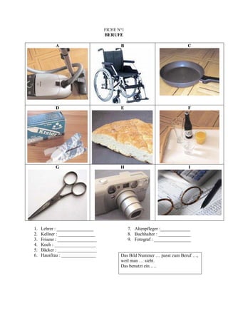 FICHE N°1
                                   BERUFE

            A                             B                                C




            D                             E                                F




            G                             H                                I




1.   Lehrer : ________________                 7. Altenpfleger :_____________
2.   Kellner : ________________                8. Buchhalter : ______________
3.   Friseur : _________________               9. Fotograf : ________________
4.   Koch : __________________
5.   Bäcker : _________________
6.   Hausfrau : _______________           Das Bild Nummer … passt zum Beruf …,
                                          weil man … sieht.
                                          Das benutzt ein ….
 