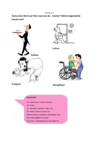 FICHE N°2
                  aus!              als...
Suche einen Beruf aus! Was muss man als... machen? Welche Gegenstände
braucht man?




                                         Lehrer

                   Kellner




Fotograf                                 Altenpfleger
 