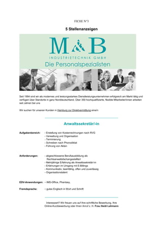 FICHE N°3

                                         5 Stellenanzeigen




Seit 1994 sind wir als modernes und leistungsstarkes Dienstleistungsunternehmen erfolgreich am Markt tätig und
verfügen über Standorte in ganz Norddeutschland. Über 350 hochqualifizierte, flexible Mitarbeiter/innen arbeiten
seit Jahren bei uns

Wir suchen für unseren Kunden in Hamburg zur Direktvermittlung eine/n

                       ________________________________________________________________


                                        Anwaltssekretär/-in

Aufgabenbereich:      - Erstellung von Kostenrechnungen nach RVG
                      - Verwaltung und Organisation
                      - Terminierung
                      - Schreiben nach Phonodiktat
                      - Führung von Akten


Anforderungen:        - abgeschlossene Berufsausbildung als
                        Rechtsanwaltsfachangestellte/r
                      - Mehrjährige Erfahrung als Anwaltssekretär/-in
                      - Erfahrungen im Umgang mit E-Billings
                      - Kommunikativ, teamfähig, offen und zuverlässig
                      - Organisationstalent



EDV-Anwendungen:      - IMS-Office, Phantasy,

Fremdsprache:         - gutes Englisch in Wort und Schrift

                       ________________________________________________________________


                       Interessiert? Wir freuen uns auf Ihre schriftliche Bewerbung, Ihre
                      Online-Kurzbewerbung oder Ihren Anruf z. H. Frau Heidi Lahmann
 
