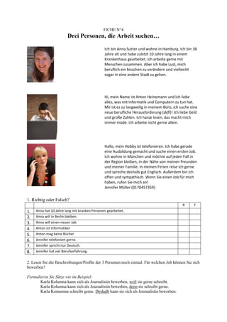 FICHE N°4
                          Drei Personen, die Arbeit suchen…

                                               Ich bin Anna Sutter und wohne in Hamburg. Ich bin 38
                                               Jahre alt und habe zuletzt 10 Jahre lang in einem
                                               Krankenhaus gearbeitet. Ich arbeite gerne mit
                                               Menschen zusammen. Aber ich habe Lust, mich
                                               beruflich ein bisschen zu verändern und vielleicht
                                               sogar in eine andere Stadt zu gehen.




                                               Hi, mein Name ist Anton Heinemann und ich liebe
                                               alles, was mit Informatik und Computern zu tun hat.
                                               Mir ist es zu langweilig in meinem Büro, ich suche eine
                                               neue berufliche Herausforderung (défi)! Ich liebe Geld
                                               und große Zahlen. Ich hasse lesen, das macht mich
                                               immer müde. Ich arbeite nicht gerne allein.




                                               Hallo, mein Hobby ist telefonieren. Ich habe gerade
                                               eine Ausbildung gemacht und suche einen ersten Job.
                                               Ich wohne in München und möchte auf jeden Fall in
                                               der Region bleiben, in der Nähe von meinen Freunden
                                               und meiner Familie. In meinen Ferien reise ich gerne
                                               und spreche deshalb gut Englisch. Außerdem bin ich
                                               offen und sympathisch. Wenn Sie einen Job für mich
                                               haben, rufen Sie mich an!
                                               Jennifer Müller (0170457359)

1. Richtig oder Falsch?
                                                                                             R      F
1.   Anna hat 10 Jahre lang mit kranken Personen gearbeitet.
2.   Anna will in Berlin bleiben.
3.   Anna will einen neuen Job
4.   Anton ist Informatiker
5.   Anton mag keine Bücher
6.   Jennifer telefoniert gerne.
7.   Jennifer spricht nur Deutsch.
8.   Jennifer hat viel Berufserfahrung.

2. Lesen Sie die Beschreibungen/Profile der 3 Personen noch einmal. Für welchen Job können Sie sich
bewerben?

Formulieren Sie Sätze wie im Beispiel:
       Karla Kolumna kann sich als Journalistin bewerben, weil sie gerne schreibt.
       Karla Kolumna kann sich als Journalistin bewerben, denn sie schreibt gerne.
       Karla Komumna schreibt gerne. Deshalb kann sie sich als Journalistin bewerben.
 