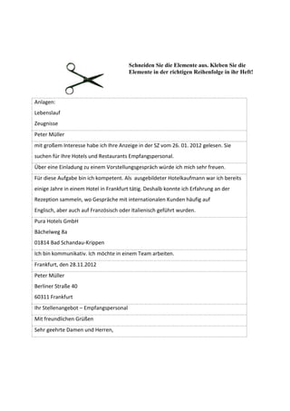 Schneiden Sie die Elemente aus. Kleben Sie die
                                        Elemente in der richtigen Reihenfolge in ihr Heft!




Anlagen:
Lebenslauf
Zeugnisse
Peter Müller
mit großem Interesse habe ich Ihre Anzeige in der SZ vom 26. 01. 2012 gelesen. Sie
suchen für Ihre Hotels und Restaurants Empfangspersonal.
Über eine Einladung zu einem Vorstellungsgespräch würde ich mich sehr freuen.
Für diese Aufgabe bin ich kompetent. Als ausgebildeter Hotelkaufmann war ich bereits
einige Jahre in einem Hotel in Frankfurt tätig. Deshalb konnte ich Erfahrung an der
Rezeption sammeln, wo Gespräche mit internationalen Kunden häufig auf
Englisch, aber auch auf Französisch oder Italienisch geführt wurden.
Pura Hotels GmbH
Bächelweg 8a
01814 Bad Schandau-Krippen
Ich bin kommunikativ. Ich möchte in einem Team arbeiten.
Frankfurt, den 28.11.2012
Peter Müller
Berliner Straße 40
60311 Frankfurt
Ihr Stellenangebot – Empfangspersonal
Mit freundlichen Grüßen
Sehr geehrte Damen und Herren,
 