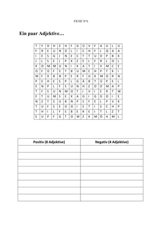FICHE N°6



Ein paar Adjektive…

      T   Y   D   H   Z   H   F    G   Ü      V   F      A   U   L   U
      F   R   E   U   N   D   L    I   C      H   F      J   Q   A   A
      I   E   S   G   J   N   E    C   T      T   U      D   P   B   K
      J   L   S   E   J   P   X    Z   E      L   F      R   L   O   L
      K   O   M M U       N   I    K   A      T   I      V   M C     E
      O   F   Ü   F   S   T   B    U   M E        H      P   T   K   I
      M F     X   B   N   P   E    R   F      G   K      M O     R   N
      P   E   H   E   S   P   L    G   Ä      B   T      Ü   P   E   L
      E   N   P   L   F   S   U    N   H      Z   O      D   M A     P
      T   F   S   U   N   M O      T   I      V   I      E   R   T   W
      E   T   U   M S     E   X    A   G      I   G      D   O   I   E
      N   Z   T   S   U   B   N    P   S      F   E      L   P   V   K
      T   U   F   S   E   G   O    I   S      T   I      S   C   H   P
      T   H   I   L   F   S   B    E   R      E   I      T   L   Z   T
      E   U   P   F   G   T   O    W Z        K   M Ö        H   M L




     Positiv (8 Adjektive)                            Negativ (4 Adjektive)
 