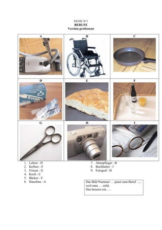 FICHE N°1
                        BERUFE
                    Version professeur

            A                   B                              C




            D                   E                              F




            G                   H                              I




1.   Lehrer : D                     7. Altenpfleger : B
2.   Kellner : F                    8. Buchhalter : I
3.   Friseur : G                    9. Fotograf : H
4.   Koch : C
5.   Bäcker : E
6.   Hausfrau : A               Das Bild Nummer … passt zum Beruf …,
                                weil man … sieht.
                                Das benutzt ein ….
 