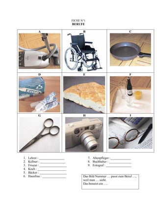 FICHE N°1
                                   BERUFE

            A                             B                                C




            D                             E                                F




            G                             H                                I




1.   Lehrer : ________________                 7. Altenpfleger :_____________
2.   Kellner : ________________                8. Buchhalter : ______________
3.   Friseur : _________________               9. Fotograf : ________________
4.   Koch : __________________
5.   Bäcker : _________________
6.   Hausfrau : _______________           Das Bild Nummer … passt zum Beruf …,
                                          weil man … sieht.
                                          Das benutzt ein ….
 