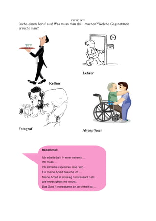 FICHE N°2
Suche einen Beruf aus! Was muss man als... machen? Welche Gegenstände
braucht man?




                                       Lehrer

                  Kellner




Fotograf                               Altenpfleger
 