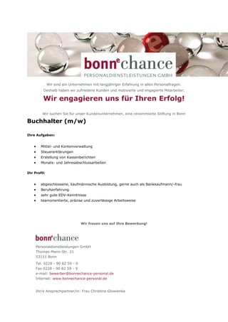 Wir sind ein Unternehmen mit langjähriger Erfahrung in allen Personalfragen.
         Deshalb haben wir zufriedene Kunden und motivierte und engagierte Mitarbeiter.

         Wir engagieren uns für Ihren Erfolg!

         Wir suchen Sie für unser Kundenunternehmen, eine renommierte Stiftung in Bonn

Buchhalter (m/w)

Ihre Aufgaben:


       Mittel- und Kontenverwaltung
       Steuererklärungen
       Erstellung von Kassenberichten
       Monats- und Jahresabschlussarbeiten

Ihr Profil:


       abgeschlossene, kaufmännische Ausbildung, gerne auch als Bankkaufmann/-frau
       Berufserfahrung
       sehr gute EDV-Kenntnisse
       teamorientierte, präzise und zuverlässige Arbeitsweise




                                 Wir freuen uns auf Ihre Bewerbung!




     Personaldienstleistungen GmbH
     Thomas-Mann-Str. 21
     53111 Bonn
     Tel. 0228 - 90 82 59 - 0
     Fax 0228 - 90 82 59 - 9
     e-mail: bewerber@bonnechance-personal.de
     Internet: www.bonnechance-personal.de


     Ihr/e Ansprechpartner/in: Frau Christina Glowienka
 