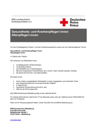 ___________________________________________________________________________

 DRK-Landesverband
 Schleswig-Holstein e.V.




 Gesundheits- und Krankenpfleger/-innen
 Altenpfleger/-innen



Für das Fachpflegeheim Phase F und den Krankenhausbereich suchen wir zum nächstmöglichen Termin

Gesundheits- und Krankenpfleger/-innen
Altenpfleger/-innen

in Vollzeit oder Teilzeit.

Wir wünschen uns Mitarbeiter/-innen

        mit pflegerischen Fachkenntnissen
        mit Sozialkompetenz
        mit Flexibilität zum 3 Schichtsystem
        Mit einer kooperativen Persönlichkeit, die in einem Team motiviert arbeiten möchten
        die bereit sind sich fort- und weiterzubilden

Wir bieten Ihnen

        einen modern ausgestatteten Arbeitsplatz in einem engagierten und motivierten Team
        eine abwechslungsreiche und anspruchsvolle Tätigkeit
        5 Tage-Woche
        Garantierte Sonderzahlung einmal im Jahr
        Hilfe bei der Wohnungssuche

Das DRK-Krankenhaus Middelburg liegt an der Lübecker Bucht.

Für weitere Informationen steht Ihnen F Frau Manuela Leide unter der Telefonnummer 04524-909-510
gern zur Verfügung.

Wenn wir Ihr Interesse geweckt haben, richten Sie bitte Ihre schriftliche Bewerbung an:


DRK-Krankenhaus Middelburg
Frau Manuela Leide
Middelburger Straße 1
23701 Süsel – Middelburg


www.drk-sh.de
 