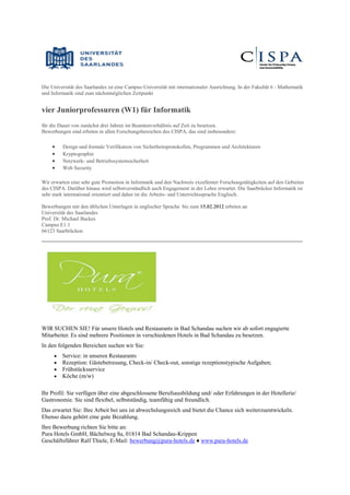 Die Universität des Saarlandes ist eine Campus-Universität mit internationaler Ausrichtung. In der Fakultät 6 - Mathematik
und Informatik sind zum nächstmöglichen Zeitpunkt


vier Juniorprofessuren (W1) für Informatik
für die Dauer von zunächst drei Jahren im Beamtenverhältnis auf Zeit zu besetzen.
Bewerbungen sind erbeten in allen Forschungsbereichen des CISPA, das sind insbesondere:

        Design und formale Verifikation von Sicherheitsprotokollen, Programmen und Architekturen
        Kryptographie
        Netzwerk- und Betriebssystemsicherheit
        Web Security

Wir erwarten eine sehr gute Promotion in Informatik und den Nachweis exzellenter Forschungstätigkeiten auf den Gebieten
des CISPA. Darüber hinaus wird selbstverständlich auch Engagement in der Lehre erwartet. Die Saarbrücker Informatik ist
sehr stark international orientiert und daher ist die Arbeits- und Unterrichtssprache Englisch.

Bewerbungen mit den üblichen Unterlagen in englischer Sprache bis zum 15.02.2012 erbeten an
Universität des Saarlandes
Prof. Dr. Michael Backes
Campus E1.1
66123 Saarbrücken
__________________________________________________________________________




WIR SUCHEN SIE! Für unsere Hotels und Restaurants in Bad Schandau suchen wir ab sofort engagierte
Mitarbeiter. Es sind mehrere Positionen in verschiedenen Hotels in Bad Schandau zu besetzen.
In den folgenden Bereichen suchen wir Sie:
        Service: in unseren Restaurants
        Rezeption: Gästebetreuung, Check-in/ Check-out, sonstige rezeptionstypische Aufgaben;
        Frühstücksservice
        Köche (m/w)

Ihr Profil: Sie verfügen über eine abgeschlossene Berufsausbildung und/ oder Erfahrungen in der Hotellerie/
Gastronomie. Sie sind flexibel, selbstständig, teamfähig und freundlich.
Das erwartet Sie: Ihre Arbeit bei uns ist abwechslungsreich und bietet die Chance sich weiterzuentwickeln.
Ebenso dazu gehört eine gute Bezahlung.
Ihre Bewerbung richten Sie bitte an:
Pura Hotels GmbH, Bächelweg 8a, 01814 Bad Schandau-Krippen
Geschäftsführer Ralf Thiele, E-Mail: bewerbung@pura-hotels.de ♦ www.pura-hotels.de
 
