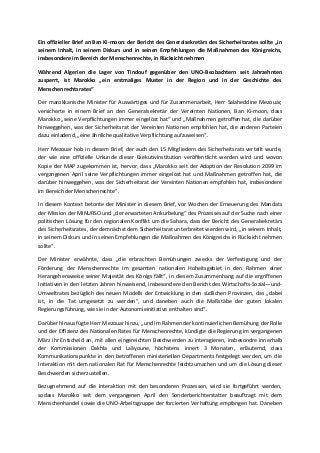 Ein offizieller Brief an Ban Ki-moon: der Bericht des Generalsekretärs des Sicherheitsrates sollte „in
seinem Inhalt, in seinem Diskurs und in seinen Empfehlungen die Maßnahmen des Königreichs,
insbesondere im Bereich der Menschenrechte, in Rücksicht nehmen
Während Algerien die Lager von Tindouf gegenüber den UNO-Beobachtern seit Jahrzehnten
zusperrt, ist Marokko „ein erstmaliges Muster in der Region und in der Geschichte des
Menschenrechtsrates“
Der marokkanische Minister für Auswärtiges und für Zusammenarbeit, Herr Salaheddine Mezouar,
versicherte in einem Brief an den Generalsekretär der Vereinten Nationen, Ban Ki-moon, dass
Marokko „seine Verpflichtungen immer eingelöst hat“ und „Maßnahmen getroffen hat, die darüber
hinweggehen, was der Sicherheitsrat der Vereinten Nationen empfohlen hat, die anderen Parteien
dazu einladend, „eine ähnliche qualitative Verpflichtung aufzuweisen“.
Herr Mezouar hob in diesem Brief, der auch den 15 Mitgliedern des Sicherheitsrats verteilt wurde,
der wie eine offizielle Urkunde dieser Exekutivinstitution veröffentlicht werden wird und wovon
Kopie der MAP zugekommen ist, hervor, dass „Marokko seit der Adoption der Resolution 2099 im
vergangenen April seine Verpflichtungen immer eingelöst hat und Maßnahmen getroffen hat, die
darüber hinweggehen, was der Sicherheitsrat der Vereinten Nationen empfohlen hat, insbesondere
im Bereich der Menschenrechte“.
In diesem Kontext betonte der Minister in diesem Brief, vor Wochen der Erneuerung des Mandats
der Mission der MINURSO und „der erwarteten Ankurbelung“ des Prozesses auf der Suche nach einer
politischen Lösung für den regionalen Konflikt um die Sahara, dass der Bericht des Generalsekretärs
des Sicherheitsrates, der demnächst dem Sicherheitsrat unterbreitet werden wird, „in seinem Inhalt,
in seinem Diskurs und in seinen Empfehlungen die Maßnahmen des Königreichs in Rücksicht nehmen
sollte“.
Der Minister erwähnte, dass „die erbrachten Bemühungen zwecks der Verfestigung und der
Förderung der Menschenrechte im gesamten nationalen Hoheitsgebiet in den Rahmen einer
Herangehensweise seiner Majestät des Königs fällt“, in diesem Zusammenhang auf die ergriffenen
Initiativen in den letzten Jahren hinweisend, insbesondere den Bericht des Wirtschafts-Sozial—und-
Umweltrates bezüglich des neuen Modells der Entwicklung in den südlichen Provinzen, das „dabei
ist, in die Tat umgesetzt zu werden“, und daneben auch die Maßstäbe der guten lokalen
Regierungsführung, wie sie in der Autonomieinitiative enthalten sind“.
Darüber hinaus fügte Herr Mezouar hinzu, „und im Rahmen der kontinuierlichen Bemühung der Rolle
und der Effizienz des Nationalen Rates für Menschenrechte, kündigte die Regierung im vergangenen
März ihr Entscheid an, mit allen eingereichten Beschwerden zu interagieren, insbesondre innerhalb
der Kommissionen Dakhla und Laâyoune, höchstens innert 3 Monaten, erläuternd, dass
Kommunikationspunkte in den betroffenen ministeriellen Departments festgelegt werden, um die
Interaktion mit dem nationalen Rat für Menschenrechte leichtzumachen und um die Lösung dieser
Beschwerden sicherzustellen.
Bezugnehmend auf die Interaktion mit den besonderen Prozessen, wird sie fortgeführt werden,
sodass Marokko seit dem vergangenen April den Sonderberichterstatter beauftragt mit dem
Menschenhandel sowie die UNO-Arbeitsgruppe der forcierten Verhaftung empfangen hat. Daneben
 