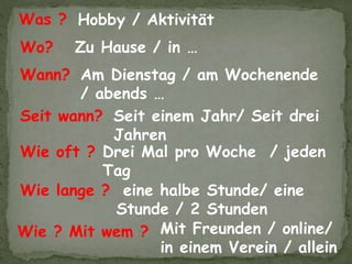 Drei Mal pro Woche / jeden
Tag
eine halbe Stunde/ eine
Stunde / 2 Stunden
Mit Freunden / online/
in einem Verein / allein
Hobby / AktivitätWas ?
Wie oft ?
Wo?
Wie ? Mit wem ?
Wie lange ?
Zu Hause / in …
Wann? Am Dienstag / am Wochenende
/ abends …
Seit wann? Seit einem Jahr/ Seit drei
Jahren
 