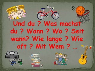 Und du ? Was machst
du ? Wann ? Wo ? Seit
wann? Wie lange ? Wie
oft ? Mit Wem ? …
 