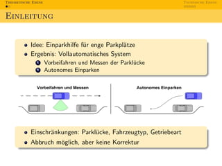 Theoretische Ebene                                                 Technische Ebene



Einleitung


            Idee: Einparkhilfe f¨r enge Parkpl¨tze
                                u             a
            Ergebnis: Vollautomatisches System
               1     Vorbeifahren und Messen der Parkl¨cke
                                                      u
               2     Autonomes Einparken




            Einschr¨nkungen: Parkl¨cke, Fahrzeugtyp, Getriebeart
                   a              u
            Abbruch m¨glich, aber keine Korrektur
                     o
 