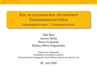 Theoretische Ebene                                                        Technische Ebene




                                        ¨    ¨
                     Ein automatisches ruckwarts
                          Einparkhilfesystem
                      Verkehrssysteme / Verkehrsmittel


                                     Olaf Barz
                                   Joanna Ry´ko
                                             c
                                 Ronny Kalusniok
                             Barbara Maria Pogorzelska

                                   Institut f¨r Informatik
                                             u
                               Humboldt-Universit¨t zu Berlin
                                                    a
                 {barz|kalusnio|pogorzel|rycko}@informatik.hu-berlin.de

                                    26. Juni 2005
 