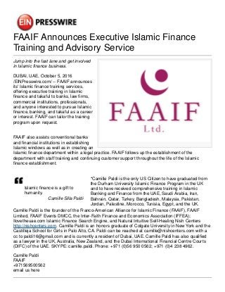 FAAIF Announces Executive Islamic Finance
Training and Advisory Service
Jump into the fast lane and get involved
in Islamic finance business.
DUBAI, UAE, October 5, 2016
/EINPresswire.com/ -- FAAIF announces
its' Islamic finance training services,
offering executive training in Islamic
finance and takaful to banks, law firms,
commercial institutions, professionals,
and anyone interested to pursue Islamic
finance, banking, and takaful as a career
or interest. FAAIF can tailor the training
program upon request.
FAAIF also assists conventional banks
and financial institutions in establishing
Islamic windows as well as in creating an
Islamic finance department within a legal practice. FAAIF follows up the establishment of the
department with staff training and continuing customer support throughout the life of the Islamic
finance establishment.
Islamic finance is a gift to
humanity.
Camille Silla Paldi
*Camille Paldi is the only US Citizen to have graduated from
the Durham University Islamic Finance Program in the UK
and to have received comprehensive training in Islamic
Banking and Finance from the UAE, Saudi Arabia, Iran,
Bahrain, Qatar, Turkey, Bangladesh, Malaysia, Pakistan,
Jordan, Palestine, Morocco, Tunisia, Egypt, and the UK.
Camille Paldi is the founder of the Franco-American Alliance for Islamic Finance (FAAIF), FAAIF
Limited, FAAIF Events DMCC, the Inter-Faith Finance and Economics Association (IFFEA);
Ilovetheuae.com Islamic Finance Search Engine, and Natural Intuitive Self-Healing Nish Centers
http://nishcenters.com. Camille Paldi is an honors graduate of Colgate University in New York and the
Castilleja School for Girls in Palo Alto, CA. Paldi can be reached at camille@nishcenters.com with a
cc to paldi16@gmail.com and is currently a resident of Dubai, UAE. Camille Paldi has also qualified
as a lawyer in the UK, Australia, New Zealand, and the Dubai International Financial Centre Courts
(DIFC) of the UAE. SKYPE: camille.paldi. Phone: +971 (0)56 950 0562; +971 (0)4 238 4962.
Camille Paldi
FAAIF
+971569500562
email us here
 