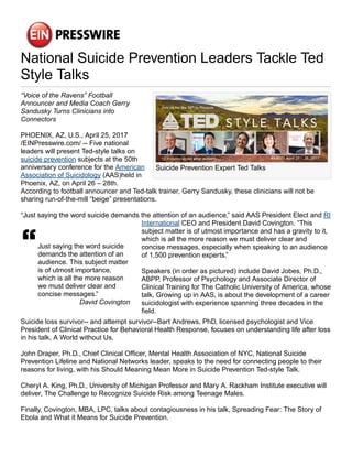 National Suicide Prevention Leaders Tackle Ted
Style Talks
Suicide Prevention Expert Ted Talks
“Voice of the Ravens” Football
Announcer and Media Coach Gerry
Sandusky Turns Clinicians into
Connectors
PHOENIX, AZ, U.S., April 25, 2017
/EINPresswire.com/ -- Five national
leaders will present Ted-style talks on
suicide prevention subjects at the 50th
anniversary conference for the American
Association of Suicidology (AAS)held in
Phoenix, AZ, on April 26 – 28th.
According to football announcer and Ted-talk trainer, Gerry Sandusky, these clinicians will not be
sharing run-of-the-mill “beige” presentations.
“Just saying the word suicide demands the attention of an audience,” said AAS President Elect and RI
Just saying the word suicide
demands the attention of an
audience. This subject matter
is of utmost importance,
which is all the more reason
we must deliver clear and
concise messages.”
David Covington
International CEO and President David Covington. “This
subject matter is of utmost importance and has a gravity to it,
which is all the more reason we must deliver clear and
concise messages, especially when speaking to an audience
of 1,500 prevention experts.”
Speakers (in order as pictured) include David Jobes, Ph.D.,
ABPP, Professor of Psychology and Associate Director of
Clinical Training for The Catholic University of America, whose
talk, Growing up in AAS, is about the development of a career
suicidologist with experience spanning three decades in the
field.
Suicide loss survivor-- and attempt survivor--Bart Andrews, PhD, licensed psychologist and Vice
President of Clinical Practice for Behavioral Health Response, focuses on understanding life after loss
in his talk, A World without Us.
John Draper, Ph.D., Chief Clinical Officer, Mental Health Association of NYC, National Suicide
Prevention Lifeline and National Networks leader, speaks to the need for connecting people to their
reasons for living, with his Should Meaning Mean More in Suicide Prevention Ted-style Talk.
Cheryl A. King, Ph.D., University of Michigan Professor and Mary A. Rackham Institute executive will
deliver, The Challenge to Recognize Suicide Risk among Teenage Males.
Finally, Covington, MBA, LPC, talks about contagiousness in his talk, Spreading Fear: The Story of
Ebola and What it Means for Suicide Prevention.
 