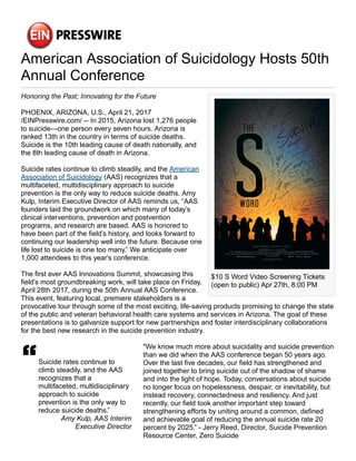 American Association of Suicidology Hosts 50th
Annual Conference
$10 S Word Video Screening Tickets
(open to public) Apr 27th, 8:00 PM
Honoring the Past; Innovating for the Future
PHOENIX, ARIZONA, U.S., April 21, 2017
/EINPresswire.com/ -- In 2015, Arizona lost 1,276 people
to suicide—one person every seven hours. Arizona is
ranked 13th in the country in terms of suicide deaths.
Suicide is the 10th leading cause of death nationally, and
the 8th leading cause of death in Arizona.
Suicide rates continue to climb steadily, and the American
Association of Suicidology (AAS) recognizes that a
multifaceted, multidisciplinary approach to suicide
prevention is the only way to reduce suicide deaths. Amy
Kulp, Interim Executive Director of AAS reminds us, “AAS
founders laid the groundwork on which many of today’s
clinical interventions, prevention and postvention
programs, and research are based. AAS is honored to
have been part of the field’s history, and looks forward to
continuing our leadership well into the future. Because one
life lost to suicide is one too many.” We anticipate over
1,000 attendees to this year’s conference.
The first ever AAS Innovations Summit, showcasing this
field’s most groundbreaking work, will take place on Friday,
April 28th 2017, during the 50th Annual AAS Conference.
This event, featuring local, premiere stakeholders is a
provocative tour through some of the most exciting, life-saving products promising to change the state
of the public and veteran behavioral health care systems and services in Arizona. The goal of these
presentations is to galvanize support for new partnerships and foster interdisciplinary collaborations
for the best new research in the suicide prevention industry.
Suicide rates continue to
climb steadily, and the AAS
recognizes that a
multifaceted, multidisciplinary
approach to suicide
prevention is the only way to
reduce suicide deaths.”
Amy Kulp, AAS Interim
Executive Director
"We know much more about suicidality and suicide prevention
than we did when the AAS conference began 50 years ago.
Over the last five decades, our field has strengthened and
joined together to bring suicide out of the shadow of shame
and into the light of hope. Today, conversations about suicide
no longer focus on hopelessness, despair, or inevitability, but
instead recovery, connectedness and resiliency. And just
recently, our field took another important step toward
strengthening efforts by uniting around a common, defined
and achievable goal of reducing the annual suicide rate 20
percent by 2025.” - Jerry Reed, Director, Suicide Prevention
Resource Center, Zero Suicide
 
