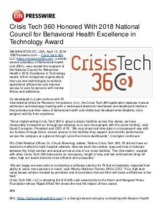 Crisis Tech 360 Honored With 2018 National
Council for Behavioral Health Excellence in
Technology Award
WASHINGTON DC, USA, April 10, 2018
/EINPresswire.com/ -- Crisis Tech 360,
LLC (https://crisistech360.com), a wholly-
owned subsidiary of Behavioral Health
Link (BHL), was named the recipient of
the National Council for Behavioral
Health’s 2018 Excellence in Technology
award, which recognizes organizations
that use new technologies to achieve
operational efficiencies and improve
access to care for persons with mental
illness and addictions.
Co-developed in a joint venture with RI
International (d/b/a for Recovery Innovations, Inc.), the Crisis Tech 360 application replaces manual
admission and discharge tracking with a web-based electronic bed board and dashboard interface
that provides real-time views of behavioral health and intellectual developmental disability crisis
program activity from anywhere.
“Since implementing Crisis Tech 360 in about a dozen facilities across five states, we have
measurably increased our through-put allowing us to see more people with the same funding”, said
David Covington, President and CEO of RI. “We now share real-time data in a transparent way with
our funders through direct, secure access to the facilities they support and monitor performance
across the company at a glance through up-to-the-minute dashboards”, Covington continued.
RI’s Chief Medical Officer, Dr. Chuck Browning, added, “Before Crisis Tech 360, RI did not have an
electronic method to track hospital referrals. Now we track the number, type and time of referrals
between the initial contact and actual arrival at one of our crisis facilities. This information, coupled
with other Crisis Tech 360 data points on occupancy, length of stay and law enforcement drop-off
rates, help our teams become more efficient and accessible.”
“We are happy we were able to co-develop a software solution for RI that immediately impacted their
ability to serve more persons in need,” said Wendy Martinez Farmer, BHL’s CEO. “It’s a high-tech
value-based solution created by providers and for providers that we think will make a difference in the
field.”
Crisis Tech 360, LLC is donating the $10,000 cash award prize to the Kevin and Margaret Hines
Foundation whose Ripple Effect film shows the real-life impact of lives saved.
###
BHL (https://behavioralhealthlink.com) is a Georgia based company contracting with Beacon Health
 